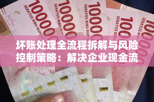北京坏账处理全流程拆解与风险控制策略：解决企业现金流顽疾的实战指南