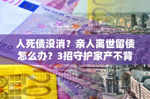 北京人死债没消？亲人离世留债怎么办？3招守护家产不背锅