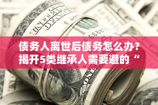 北京债务人离世后债务怎么办？揭开5类继承人需要避的“坑”